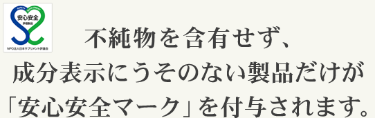 不純物を含有せず、成分表示にうそのない製品だけが「安心安全マーク」を付与されます。